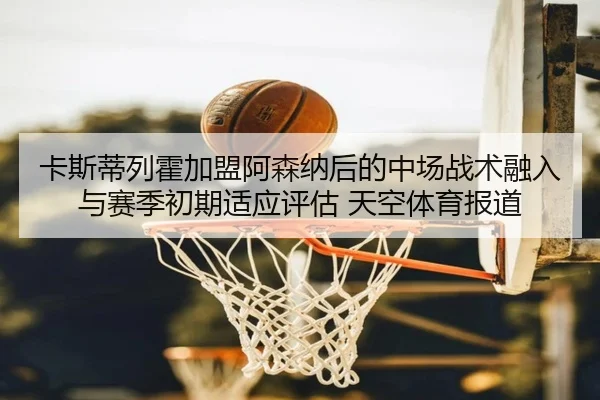卡斯蒂列霍加盟阿森纳后的中场战术融入与赛季初期适应评估 天空体育报道